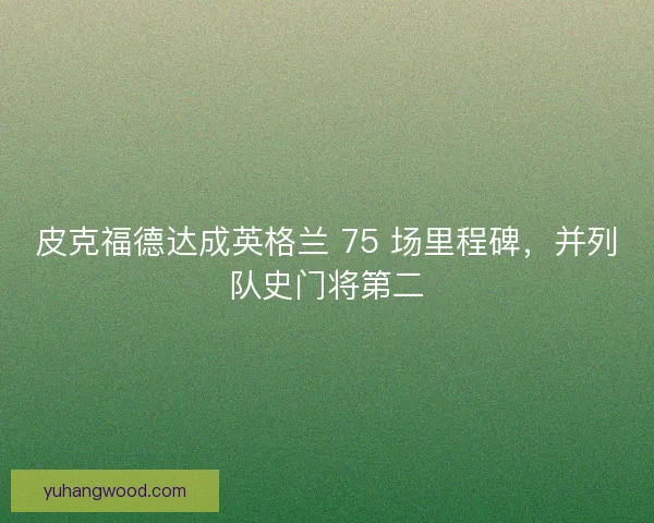 皮克福德达成英格兰 75 场里程碑，并列队史门将第二