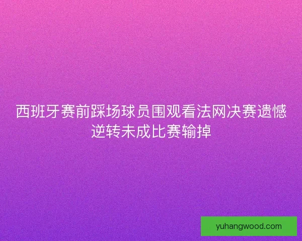 西班牙赛前踩场球员围观看法网决赛遗憾逆转未成比赛输掉