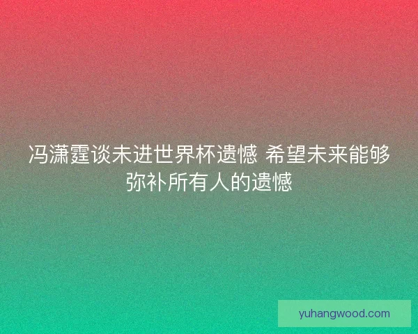 冯潇霆谈未进世界杯遗憾 希望未来能够弥补所有人的遗憾