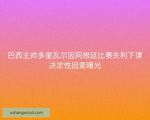巴西主帅多里瓦尔因阿根廷比赛失利下课决定性因素曝光