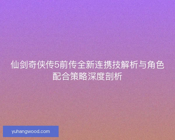 仙剑奇侠传5前传全新连携技解析与角色配合策略深度剖析