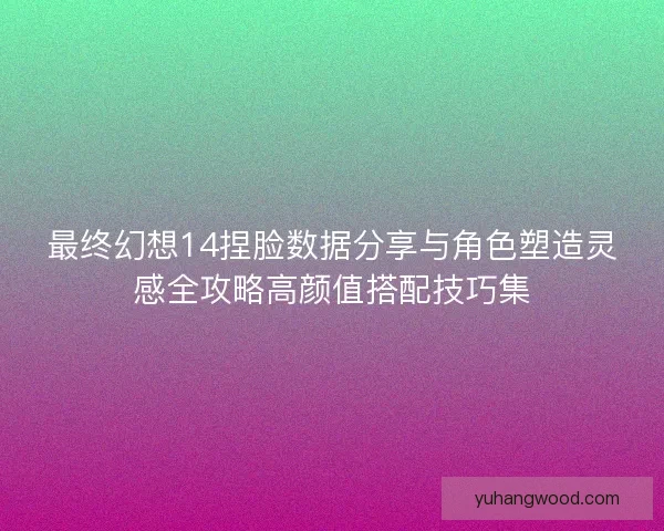 最终幻想14捏脸数据分享与角色塑造灵感全攻略高颜值搭配技巧集