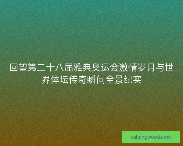 回望第二十八届雅典奥运会激情岁月与世界体坛传奇瞬间全景纪实