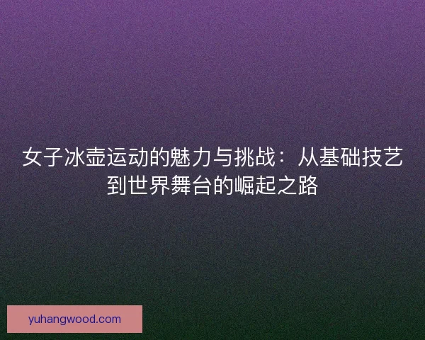 女子冰壶运动的魅力与挑战：从基础技艺到世界舞台的崛起之路