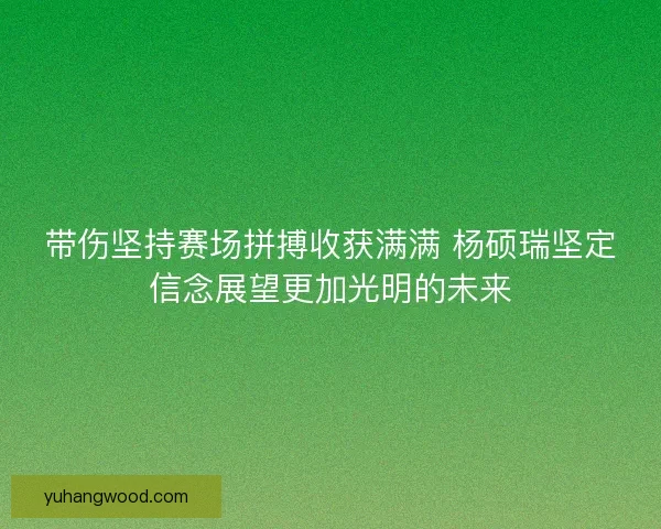 带伤坚持赛场拼搏收获满满 杨硕瑞坚定信念展望更加光明的未来