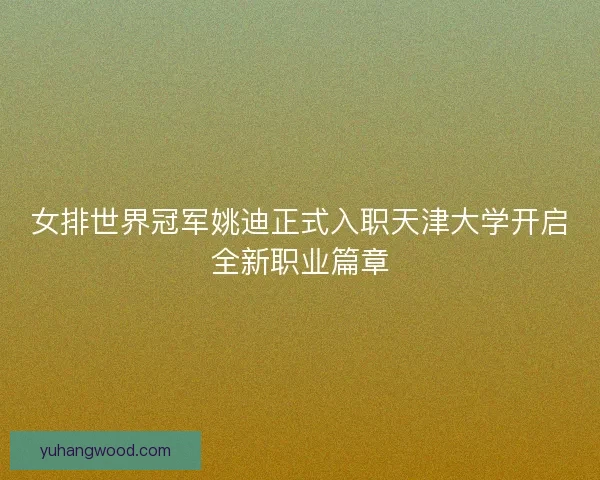女排世界冠军姚迪正式入职天津大学开启全新职业篇章