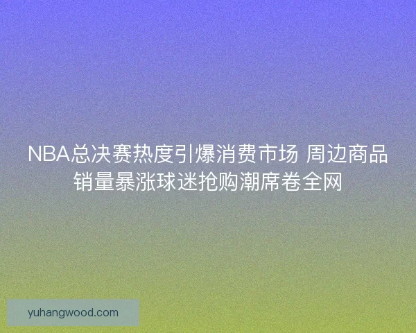 NBA总决赛热度引爆消费市场 周边商品销量暴涨球迷抢购潮席卷全网