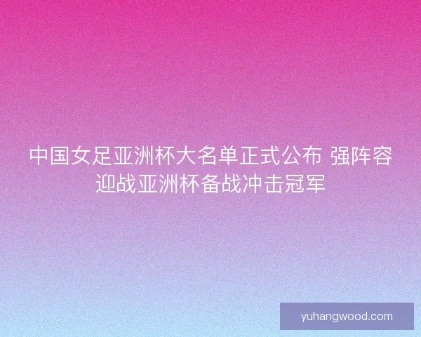 中国女足亚洲杯大名单正式公布 强阵容迎战亚洲杯备战冲击冠军