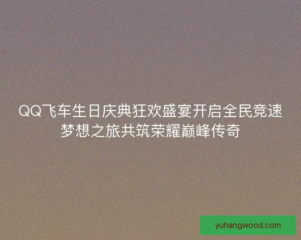 QQ飞车生日庆典狂欢盛宴开启全民竞速梦想之旅共筑荣耀巅峰传奇