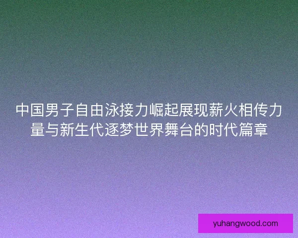 中国男子自由泳接力崛起展现薪火相传力量与新生代逐梦世界舞台的时代篇章