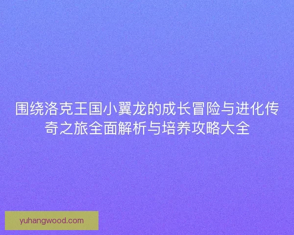 围绕洛克王国小翼龙的成长冒险与进化传奇之旅全面解析与培养攻略大全