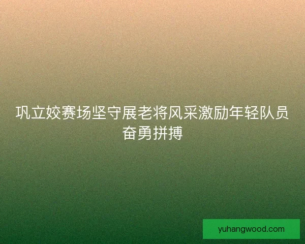 巩立姣赛场坚守展老将风采激励年轻队员奋勇拼搏