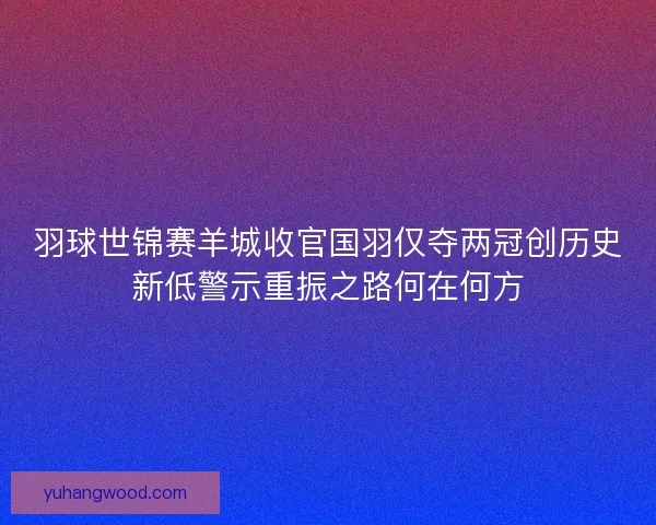 羽球世锦赛羊城收官国羽仅夺两冠创历史新低警示重振之路何在何方
