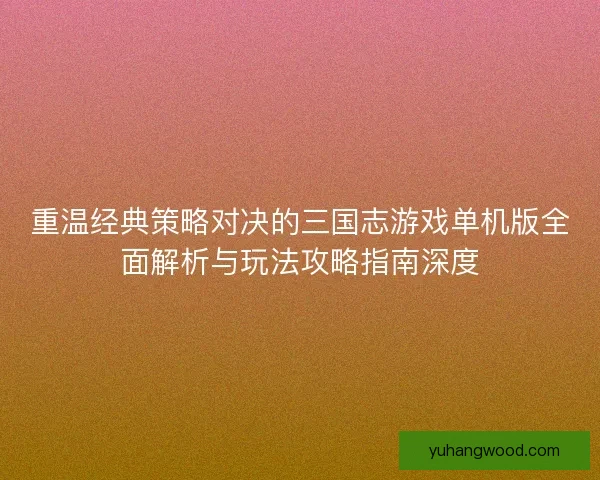 重温经典策略对决的三国志游戏单机版全面解析与玩法攻略指南深度