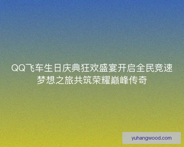 QQ飞车生日庆典狂欢盛宴开启全民竞速梦想之旅共筑荣耀巅峰传奇
