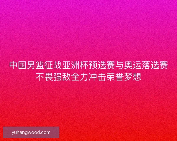 中国男篮征战亚洲杯预选赛与奥运落选赛不畏强敌全力冲击荣誉梦想