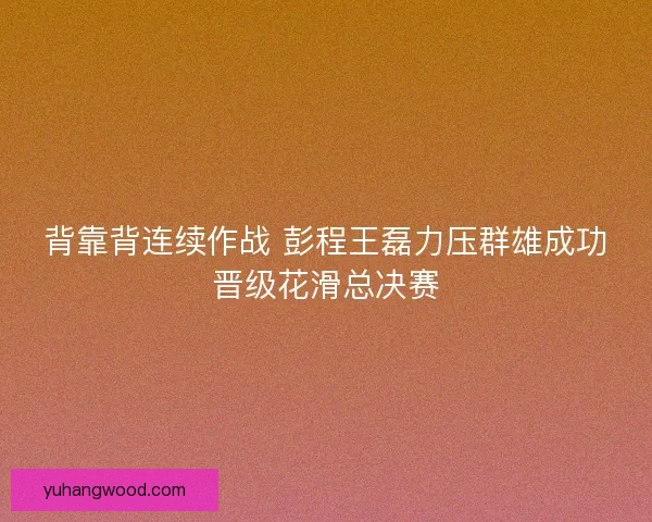 背靠背连续作战 彭程王磊力压群雄成功晋级花滑总决赛