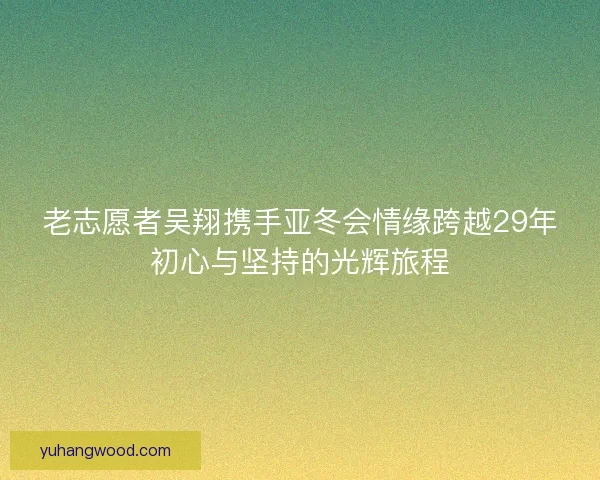老志愿者吴翔携手亚冬会情缘跨越29年初心与坚持的光辉旅程