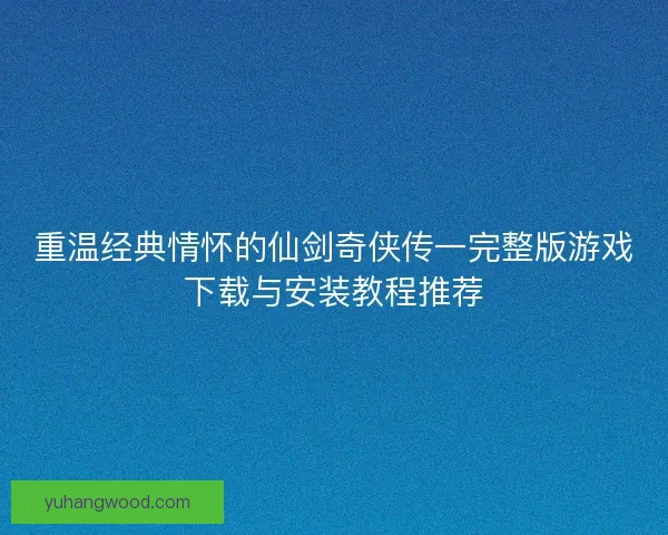 重温经典情怀的仙剑奇侠传一完整版游戏下载与安装教程推荐