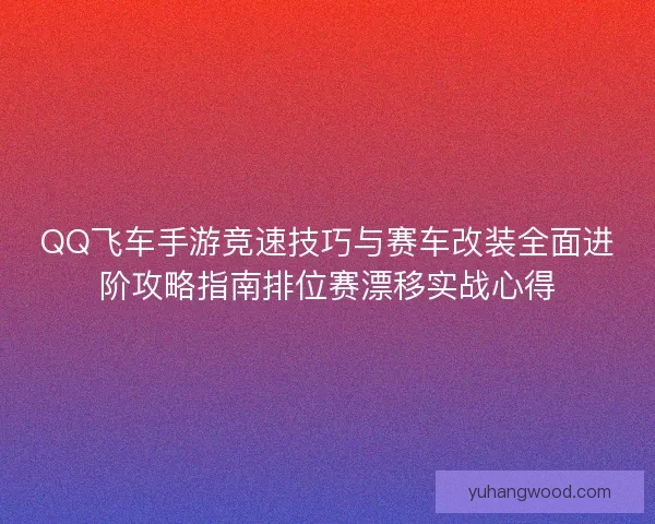 QQ飞车手游竞速技巧与赛车改装全面进阶攻略指南排位赛漂移实战心得