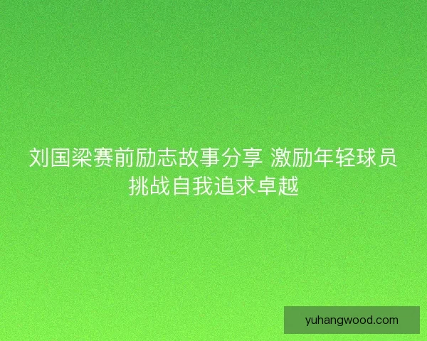 刘国梁赛前励志故事分享 激励年轻球员挑战自我追求卓越