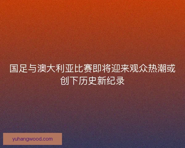 国足与澳大利亚比赛即将迎来观众热潮或创下历史新纪录