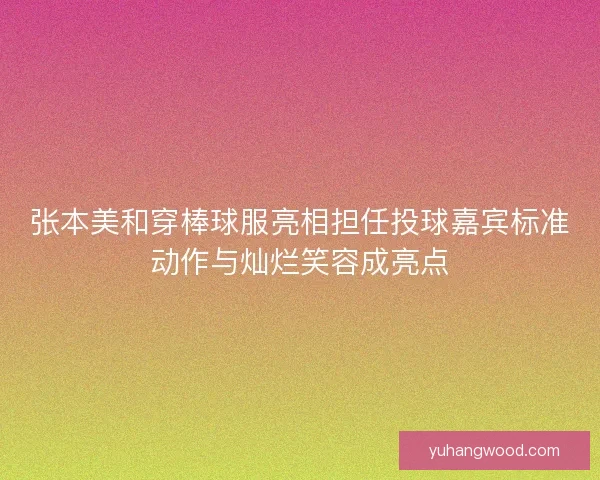 张本美和穿棒球服亮相担任投球嘉宾标准动作与灿烂笑容成亮点
